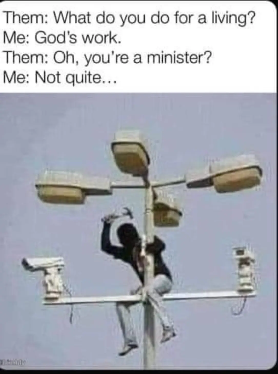 The meme is a humorous image of a person stuck in a precarious situation, likely due to their profession being a "minister" of God's work. The text above the image reads: "Them: What do you do for a living? Me: God's work. Them: Oh, you're a minister. Me: Not quite." The image depicts a person stuck in a precarious situation, implying that their profession is not what they claimed.